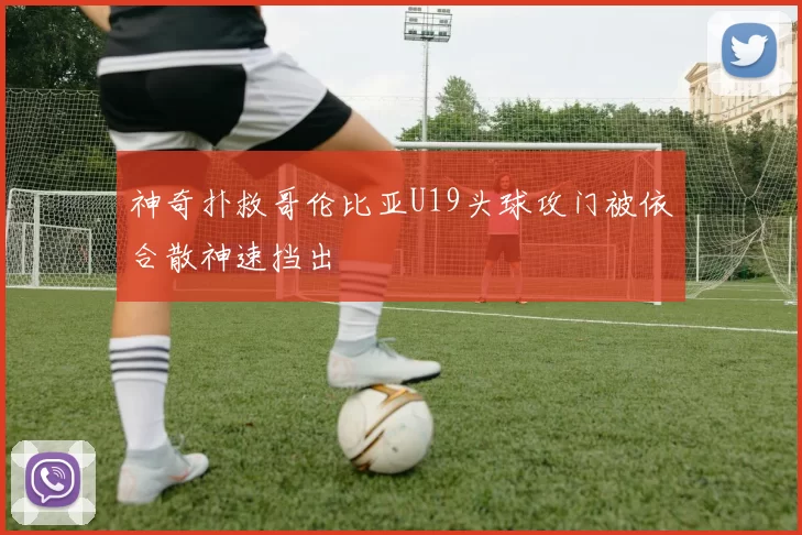 神奇扑救哥伦比亚U19头球攻门被依合散神速挡出