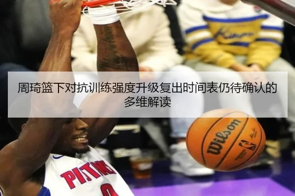 周琦篮下对抗训练强度升级复出时间表仍待确认的多维解读